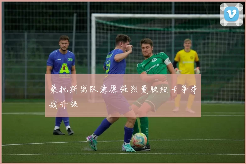桑托斯离队意愿强烈曼联纽卡争夺战升级