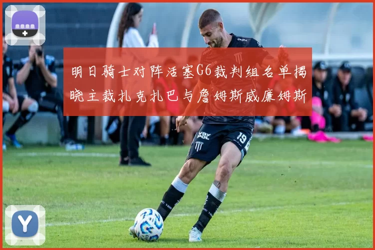明日骑士对阵活塞G6裁判组名单揭晓主裁扎克扎巴与詹姆斯威廉姆斯在列