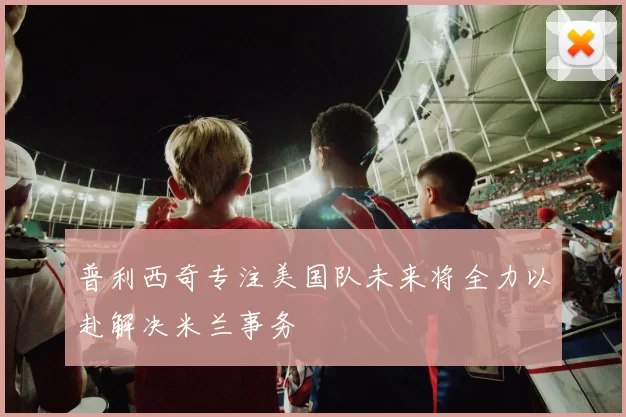 普利西奇专注美国队未来将全力以赴解决米兰事务
