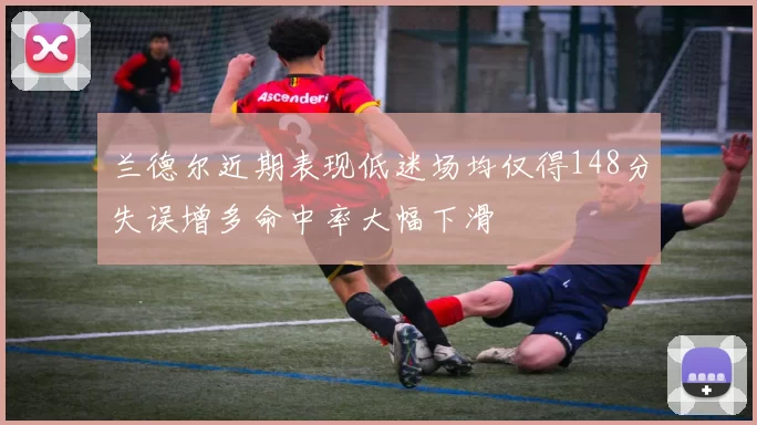 兰德尔近期表现低迷场均仅得148分失误增多命中率大幅下滑