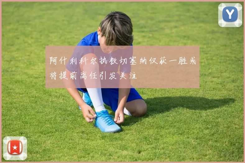 阿什利科尔执教切塞纳仅获一胜或将提前离任引发关注