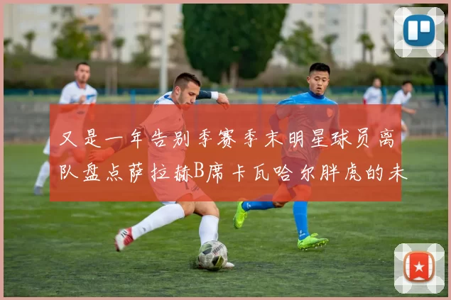 又是一年告别季赛季末明星球员离队盘点萨拉赫B席卡瓦哈尔胖虎的未来去向