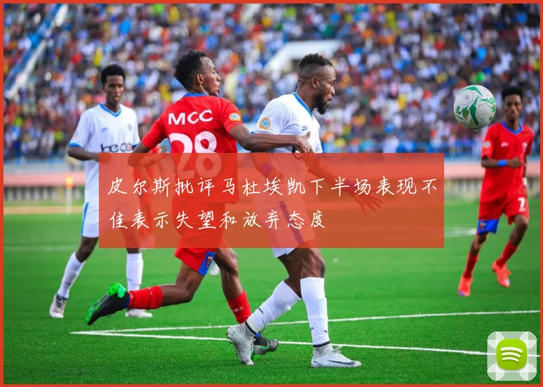 皮尔斯批评马杜埃凯下半场表现不佳表示失望和放弃态度