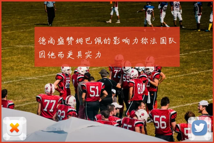 德尚盛赞姆巴佩的影响力称法国队因他而更具实力