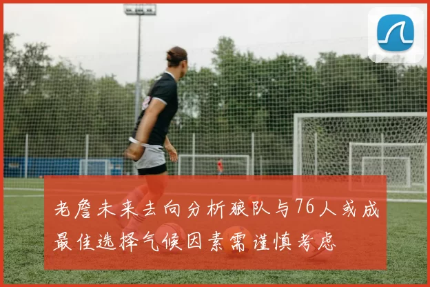 老詹未来去向分析狼队与76人或成最佳选择气候因素需谨慎考虑