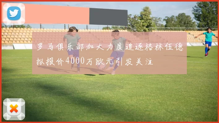 罗马俱乐部加大力度追逐格林伍德拟报价4000万欧元引发关注