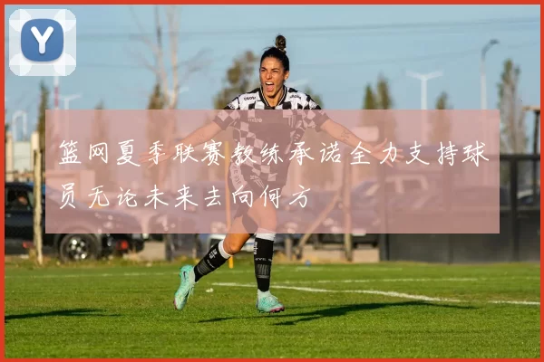 篮网夏季联赛教练承诺全力支持球员无论未来去向何方