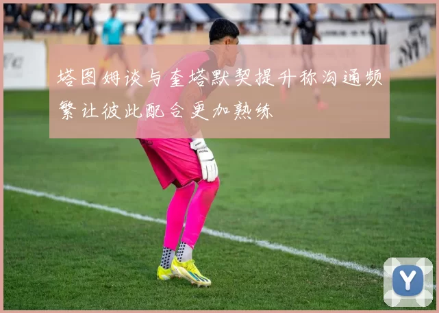 塔图姆谈与奎塔默契提升称沟通频繁让彼此配合更加熟练