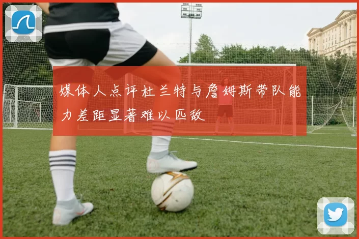 媒体人点评杜兰特与詹姆斯带队能力差距显著难以匹敌