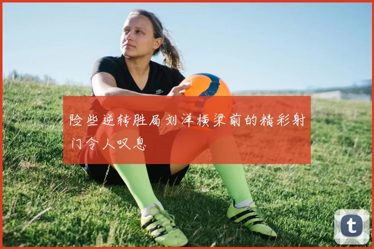 险些逆转胜局刘洋横梁前的精彩射门令人叹息