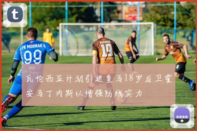 瓦伦西亚计划引进皇马18岁后卫霍安马丁内斯以增强防线实力