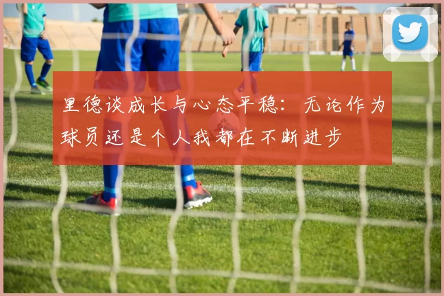 里德谈成长与心态平稳：无论作为球员还是个人我都在不断进步