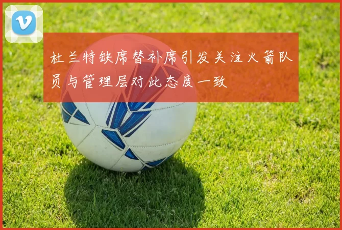 杜兰特缺席替补席引发关注火箭队员与管理层对此态度一致