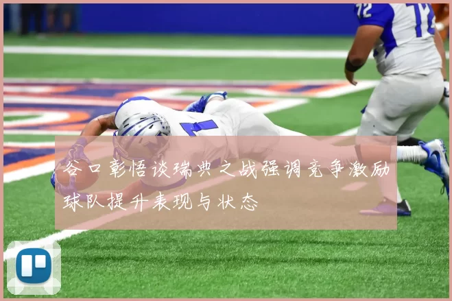 谷口彰悟谈瑞典之战强调竞争激励球队提升表现与状态