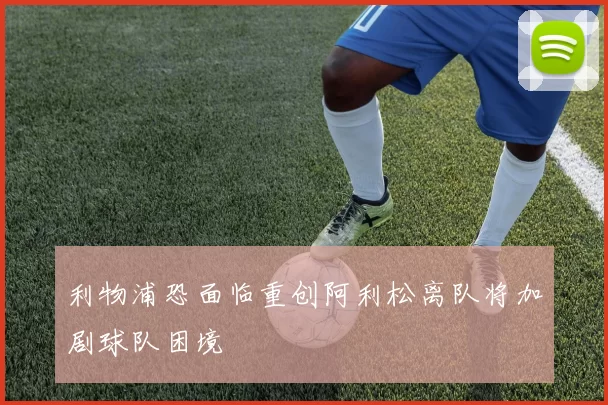 利物浦恐面临重创阿利松离队将加剧球队困境