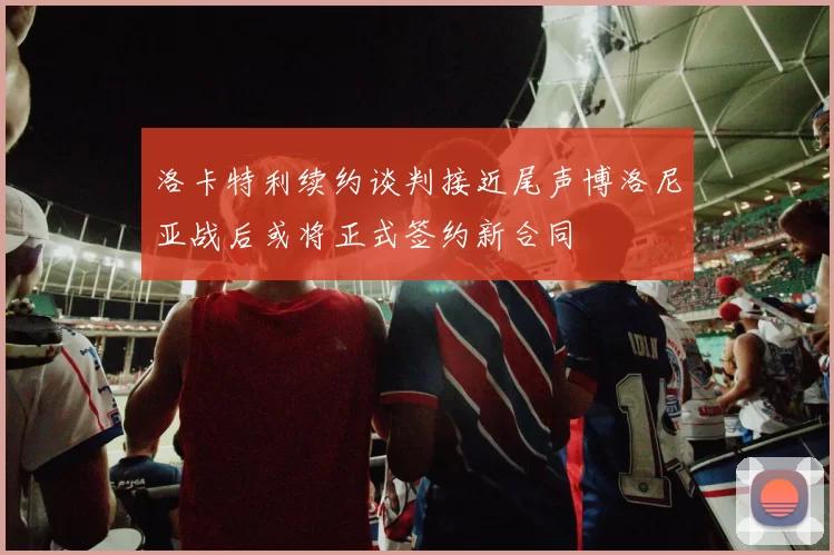 洛卡特利续约谈判接近尾声博洛尼亚战后或将正式签约新合同
