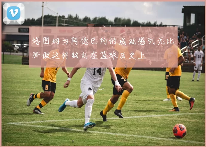 塔图姆为阿德巴约的成就感到无比骄傲这将铭刻在篮球历史上