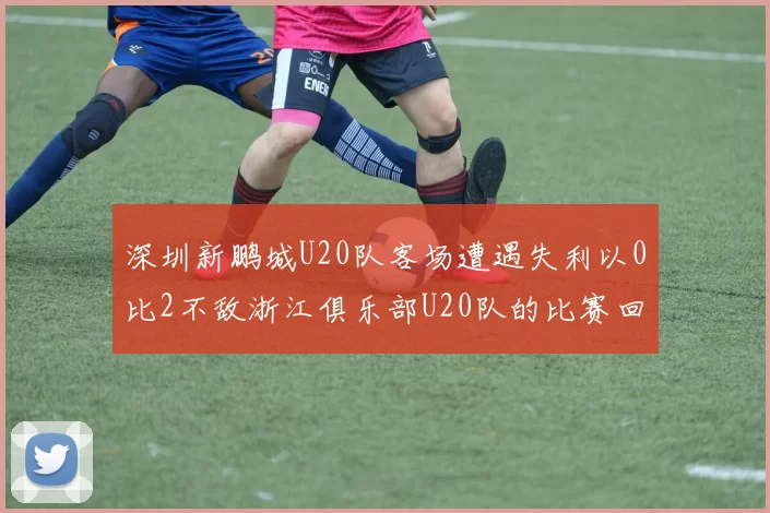 深圳新鹏城U20队客场遭遇失利以0比2不敌浙江俱乐部U20队的比赛回顾